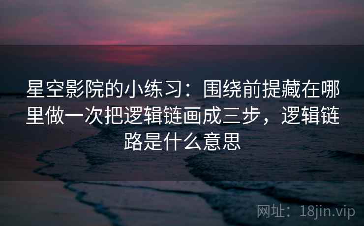 星空影院的小练习：围绕前提藏在哪里做一次把逻辑链画成三步，逻辑链路是什么意思