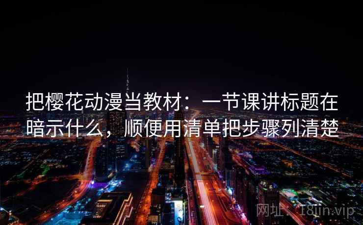 把樱花动漫当教材：一节课讲标题在暗示什么，顺便用清单把步骤列清楚