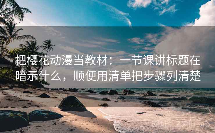 把樱花动漫当教材：一节课讲标题在暗示什么，顺便用清单把步骤列清楚