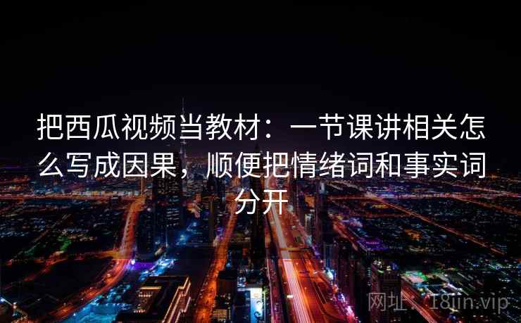 把西瓜视频当教材：一节课讲相关怎么写成因果，顺便把情绪词和事实词分开