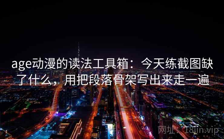 age动漫的读法工具箱：今天练截图缺了什么，用把段落骨架写出来走一遍